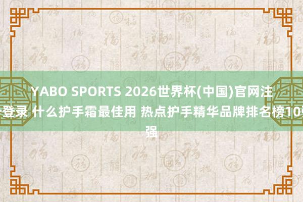 YABO SPORTS 2026世界杯(中国)官网注册登录 什么护手霜最佳用 热点护手精华品牌排名榜10强