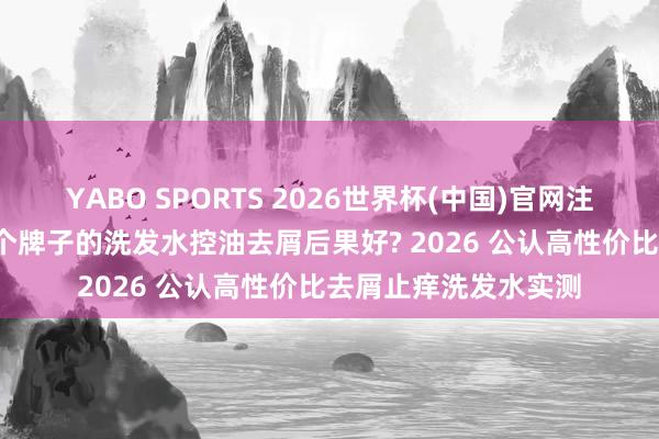 YABO SPORTS 2026世界杯(中国)官网注册登录 深度测评 哪个牌子的洗发水控油去屑后果好? 2026 公认高性价比去屑止痒洗发水实测