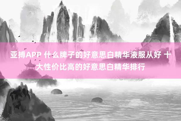 亚搏APP 什么牌子的好意思白精华液服从好 十大性价比高的好意思白精华排行