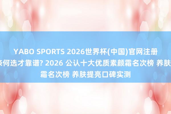 YABO SPORTS 2026世界杯(中国)官网注册登录 素颜霜奈何选才靠谱? 2026 公认十大优质素颜霜名次榜 养肤提亮口碑实测
