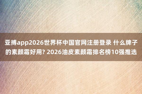 亚搏app2026世界杯中国官网注册登录 什么牌子的素颜霜好用? 2026油皮素颜霜排名榜10强推选