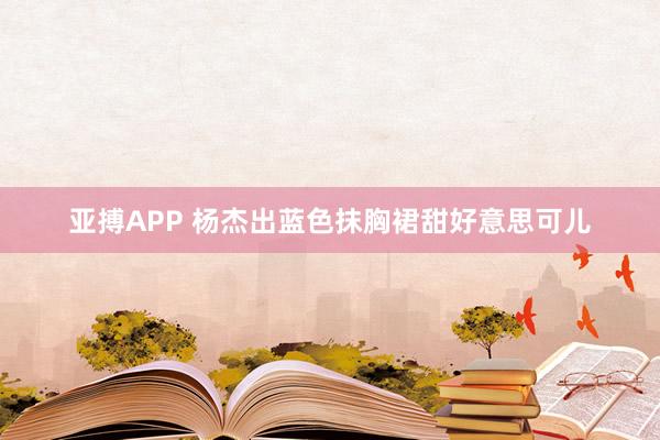 亚搏APP 杨杰出蓝色抹胸裙甜好意思可儿