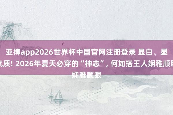 亚搏app2026世界杯中国官网注册登录 显白、显气质! 2026年夏天必穿的“神志”, 何如搭王人娴雅顺眼