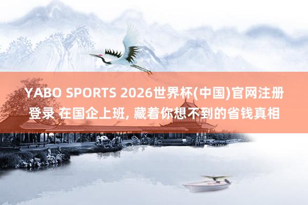 YABO SPORTS 2026世界杯(中国)官网注册登录 在国企上班， 藏着你想不到的省钱真相