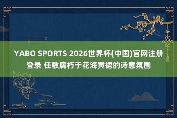 YABO SPORTS 2026世界杯(中国)官网注册登录 任敏腐朽于花海黄裙的诗意氛围