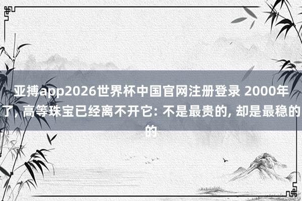 亚搏app2026世界杯中国官网注册登录 2000年了， 高等珠宝已经离不开它: 不是最贵的， 却是最稳的