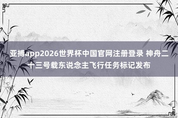 亚搏app2026世界杯中国官网注册登录 神舟二十三号载东说念主飞行任务标记发布