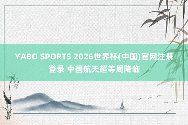 YABO SPORTS 2026世界杯(中国)官网注册登录 中国航天超等周降临