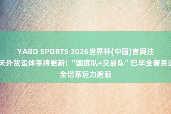 YABO SPORTS 2026世界杯(中国)官网注册登录 天外货运体系将更新! “国度队+交易队”已毕全谱系运力遮蔽
