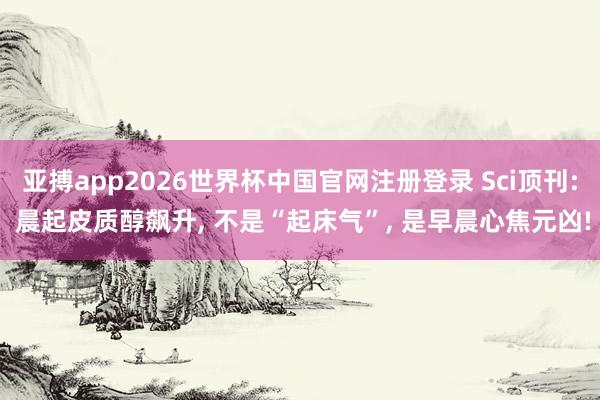 亚搏app2026世界杯中国官网注册登录 Sci顶刊: 晨起皮质醇飙升， 不是“起床气”， 是早晨心焦元凶!