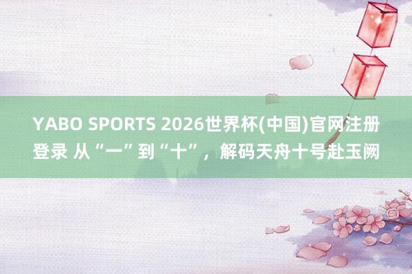 YABO SPORTS 2026世界杯(中国)官网注册登录 从“一”到“十”，解码天舟十号赴玉阙