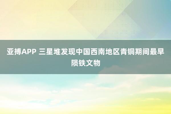 亚搏APP 三星堆发现中国西南地区青铜期间最早陨铁文物
