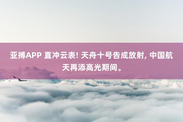 亚搏APP 直冲云表! 天舟十号告成放射， 中国航天再添高光期间。