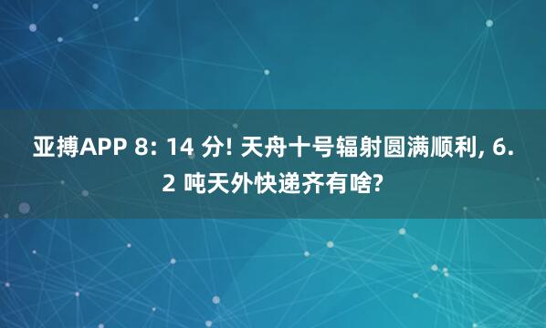 亚搏APP 8: 14 分! 天舟十号辐射圆满顺利， 6.2 吨天外快递齐有啥?