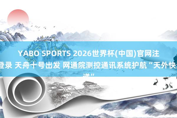 YABO SPORTS 2026世界杯(中国)官网注册登录 天舟十号出发 网通院测控通讯系统护航“天外快递”