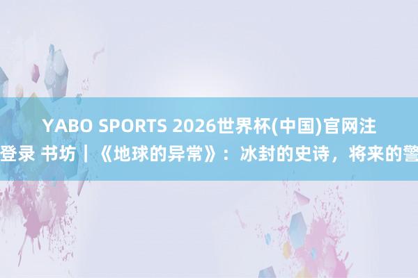 YABO SPORTS 2026世界杯(中国)官网注册登录 书坊｜《地球的异常》：冰封的史诗，将来的警钟