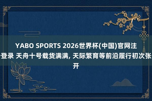 YABO SPORTS 2026世界杯(中国)官网注册登录 天舟十号载货满满， 天际繁育等前沿履行初次张开