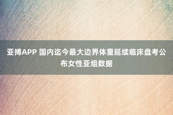 亚搏APP 国内迄今最大边界体重延续临床盘考公布女性亚组数据
