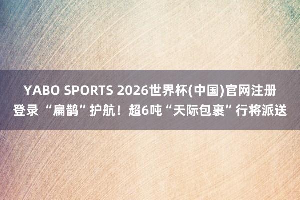 YABO SPORTS 2026世界杯(中国)官网注册登录 “扁鹊”护航！超6吨“天际包裹”行将派送