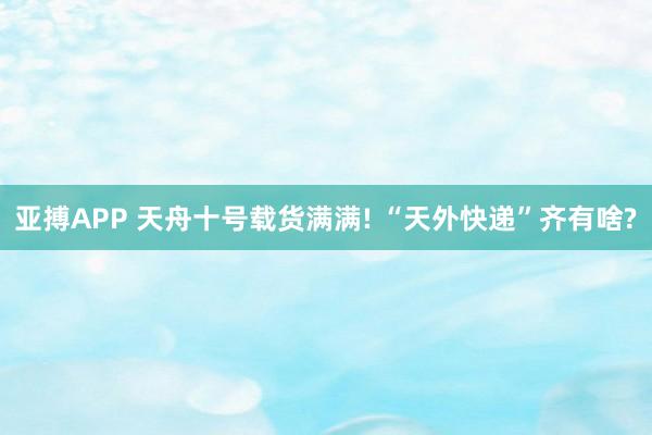 亚搏APP 天舟十号载货满满! “天外快递”齐有啥?