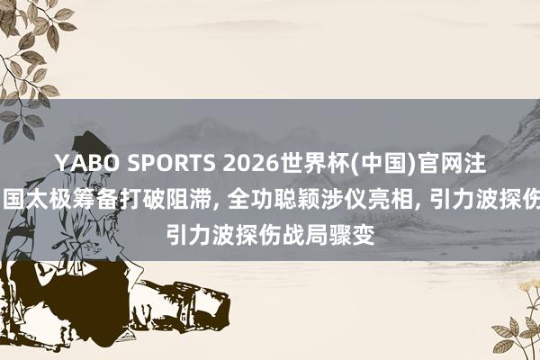 YABO SPORTS 2026世界杯(中国)官网注册登录 中国太极筹备打破阻滞， 全功聪颖涉仪亮相， 引力波探伤战局骤变
