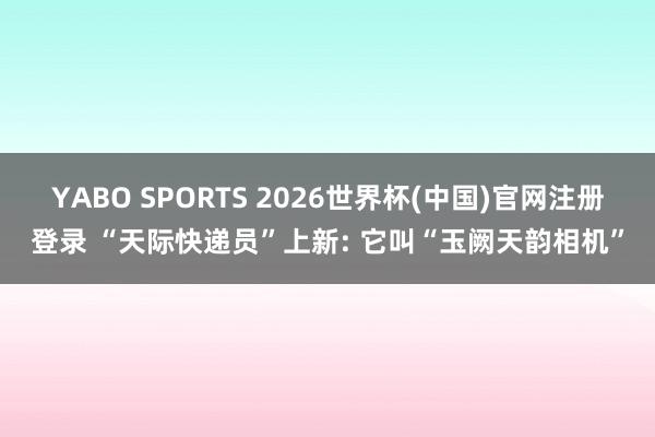 YABO SPORTS 2026世界杯(中国)官网注册登录 “天际快递员”上新: 它叫“玉阙天韵相机”