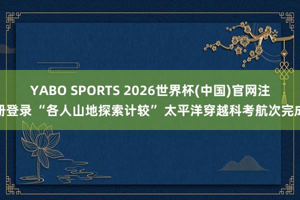 YABO SPORTS 2026世界杯(中国)官网注册登录 “各人山地探索计较” 太平洋穿越科考航次完成
