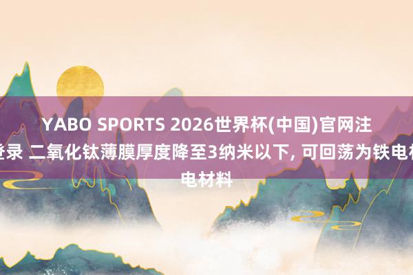 YABO SPORTS 2026世界杯(中国)官网注册登录 二氧化钛薄膜厚度降至3纳米以下， 可回荡为铁电材料