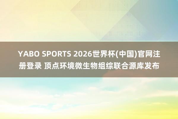 YABO SPORTS 2026世界杯(中国)官网注册登录 顶点环境微生物组综联合源库发布