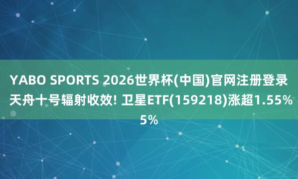 YABO SPORTS 2026世界杯(中国)官网注册登录 天舟十号辐射收效! 卫星ETF(159218)涨超1.55%