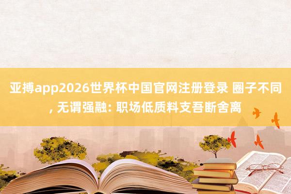 亚搏app2026世界杯中国官网注册登录 圈子不同， 无谓强融: 职场低质料支吾断舍离