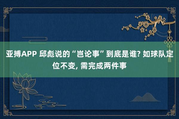 亚搏APP 邱彪说的“岂论事”到底是谁? 如球队定位不变， 需完成两件事