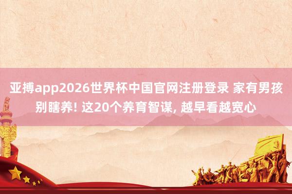 亚搏app2026世界杯中国官网注册登录 家有男孩别瞎养! 这20个养育智谋， 越早看越宽心
