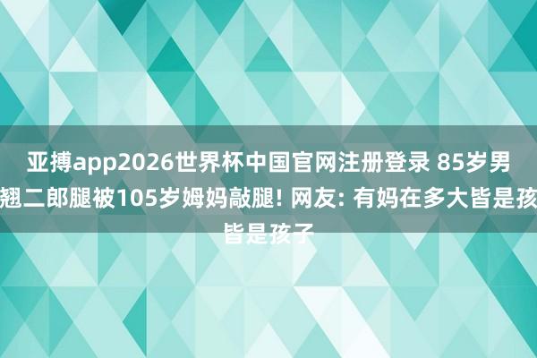 亚搏app2026世界杯中国官网注册登录 85岁男儿翘二郎腿被105岁姆妈敲腿! 网友: 有妈在多大皆是孩子