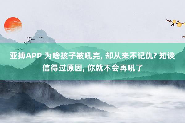 亚搏APP 为啥孩子被吼完， 却从来不记仇? 知谈信得过原因， 你就不会再吼了