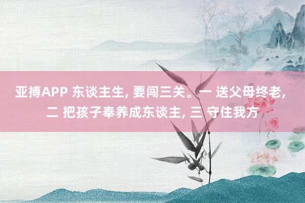 亚搏APP 东谈主生， 要闯三关。一 送父母终老， 二 把孩子奉养成东谈主， 三 守住我方