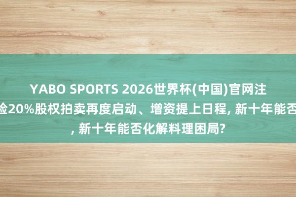 YABO SPORTS 2026世界杯(中国)官网注册登录 前海财险20%股权拍卖再度启动、增资提上日程， 新十年能否化解料理困局?