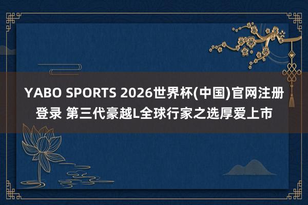 YABO SPORTS 2026世界杯(中国)官网注册登录 第三代豪越L全球行家之选厚爱上市