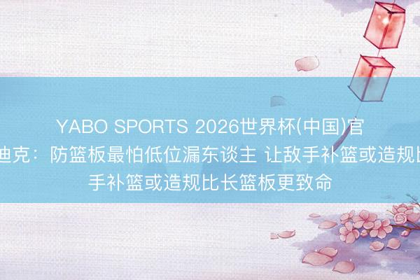 YABO SPORTS 2026世界杯(中国)官网注册登录 雷迪克：防篮板最怕低位漏东谈主 让敌手补篮或造规比长篮板更致命