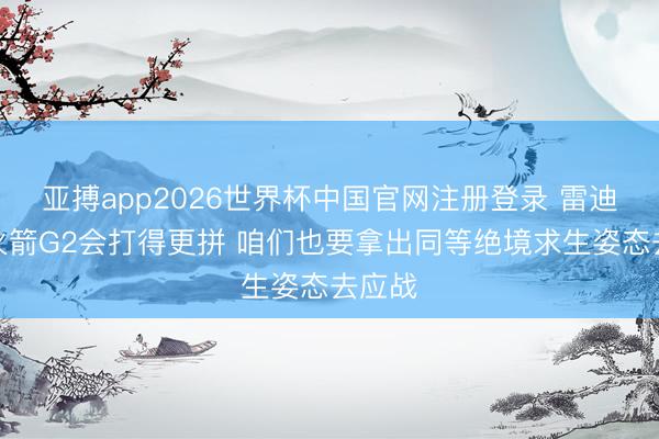 亚搏app2026世界杯中国官网注册登录 雷迪克:火箭G2会打得更拼 咱们也要拿出同等绝境求生姿态去应战