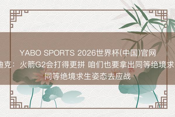 YABO SPORTS 2026世界杯(中国)官网注册登录 雷迪克：火箭G2会打得更拼 咱们也要拿出同等绝境求生姿态去应战