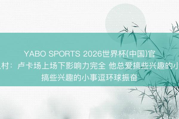 YABO SPORTS 2026世界杯(中国)官网注册登录 八村：卢卡场上场下影响力完全 他总爱搞些兴趣的小事逗环球振奋