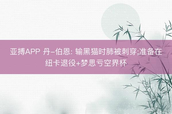 亚搏APP 丹-伯恩: 输黑猫时肺被刺穿;准备在纽卡退役+梦思亏空界杯