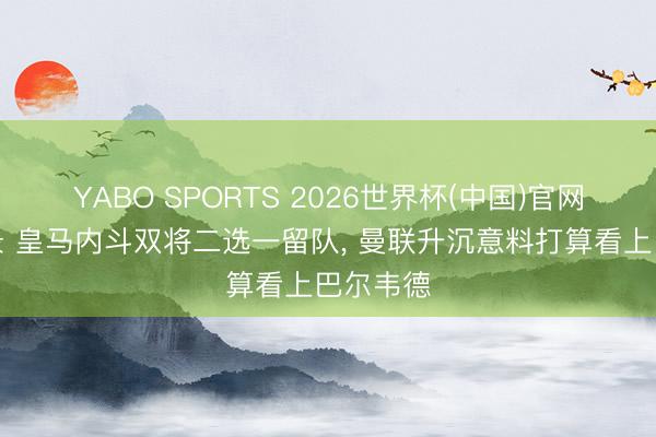 YABO SPORTS 2026世界杯(中国)官网注册登录 皇马内斗双将二选一留队， 曼联升沉意料打算看上巴尔韦德