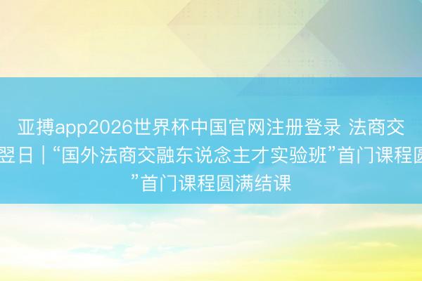 亚搏app2026世界杯中国官网注册登录 法商交融 赋能翌日 | “国外法商交融东说念主才实验班”首门课程圆满结课