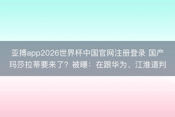 亚搏app2026世界杯中国官网注册登录 国产玛莎拉蒂要来了？被曝：在跟华为、江淮道判