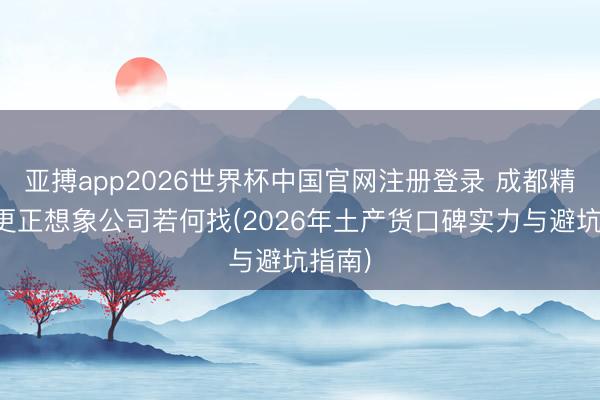 亚搏app2026世界杯中国官网注册登录 成都精装房更正想象公司若何找(2026年土产货口碑实力与避坑指南)