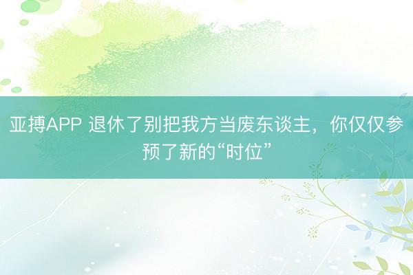 亚搏APP 退休了别把我方当废东谈主，你仅仅参预了新的“时位”