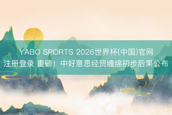 YABO SPORTS 2026世界杯(中国)官网注册登录 重磅！中好意思经贸缠绵初步后果公布