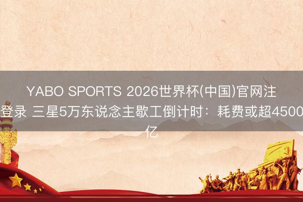 YABO SPORTS 2026世界杯(中国)官网注册登录 三星5万东说念主歇工倒计时：耗费或超4500亿